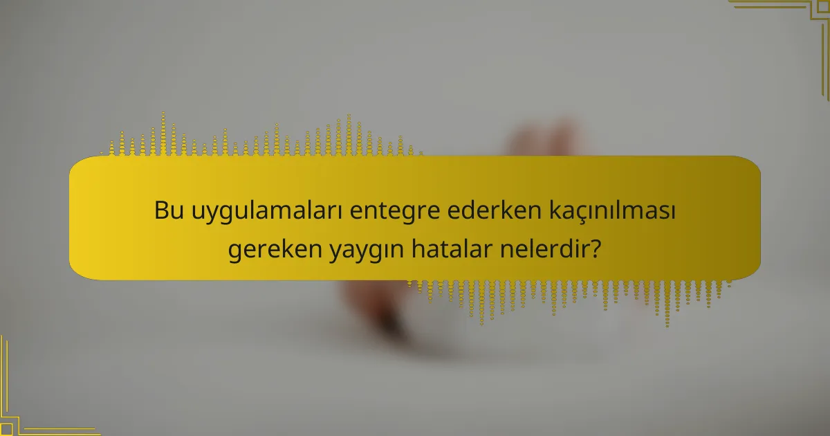 Bu uygulamaları entegre ederken kaçınılması gereken yaygın hatalar nelerdir?