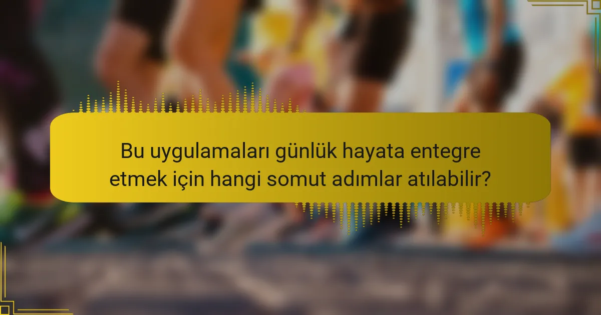 Bu uygulamaları günlük hayata entegre etmek için hangi somut adımlar atılabilir?