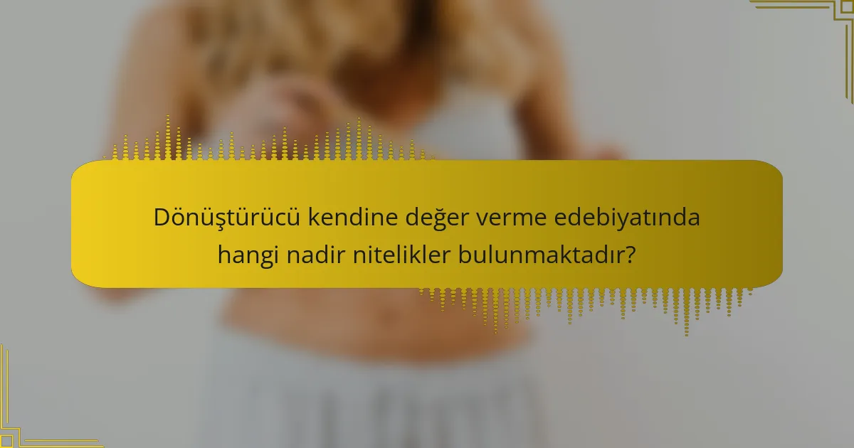 Dönüştürücü kendine değer verme edebiyatında hangi nadir nitelikler bulunmaktadır?