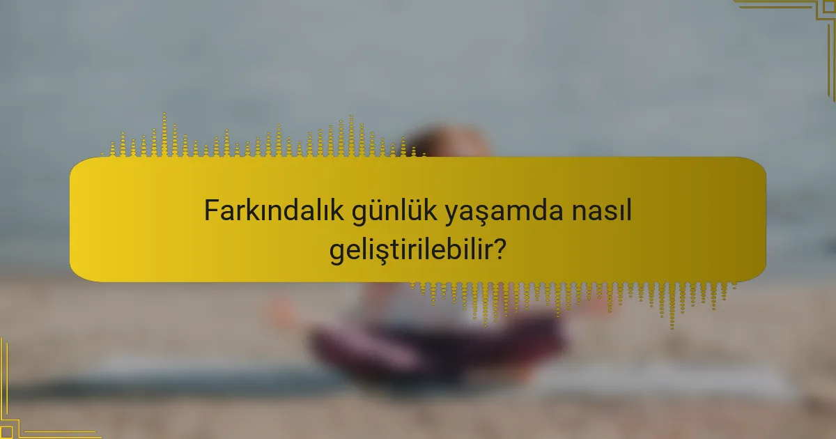 Farkındalık günlük yaşamda nasıl geliştirilebilir?