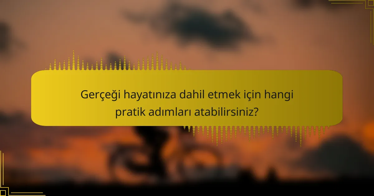 Gerçeği hayatınıza dahil etmek için hangi pratik adımları atabilirsiniz?