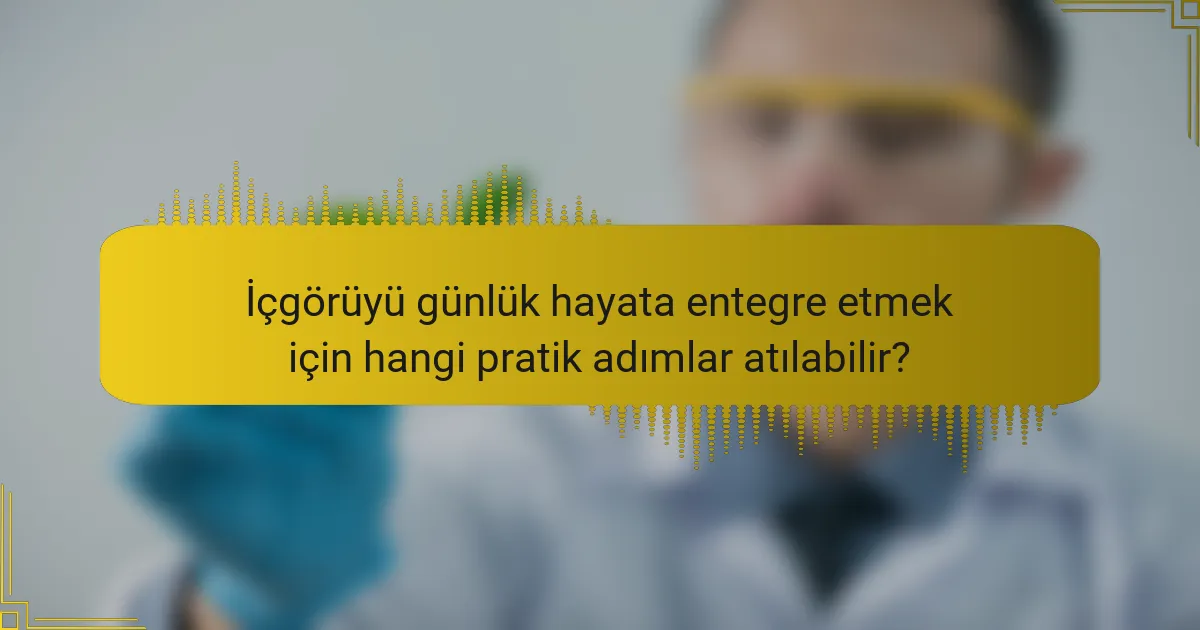 İçgörüyü günlük hayata entegre etmek için hangi pratik adımlar atılabilir?