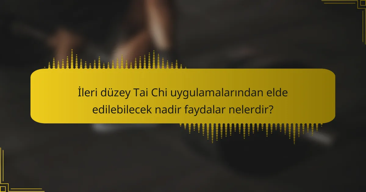 İleri düzey Tai Chi uygulamalarından elde edilebilecek nadir faydalar nelerdir?