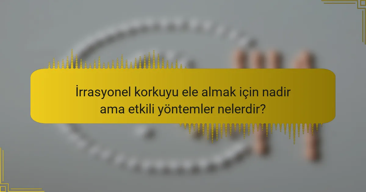 İrrasyonel korkuyu ele almak için nadir ama etkili yöntemler nelerdir?