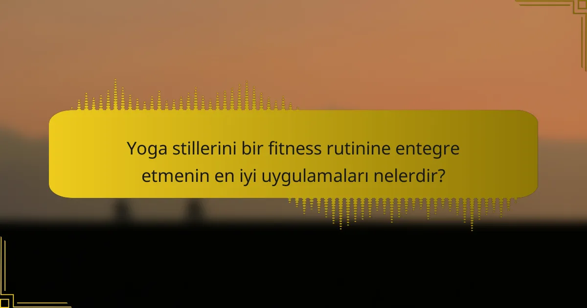 Yoga stillerini bir fitness rutinine entegre etmenin en iyi uygulamaları nelerdir?