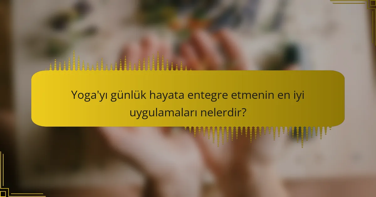 Yoga'yı günlük hayata entegre etmenin en iyi uygulamaları nelerdir?